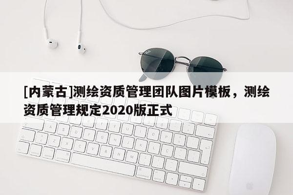 [內(nèi)蒙古]測(cè)繪資質(zhì)管理團(tuán)隊(duì)圖片模板，測(cè)繪資質(zhì)管理規(guī)定2020版正式