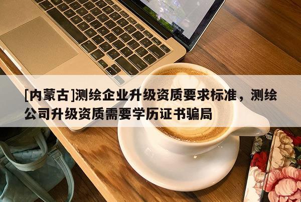 [內蒙古]測繪企業升級資質要求標準，測繪公司升級資質需要學歷證書騙局