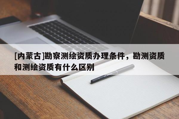 [內蒙古]勘察測繪資質辦理條件，勘測資質和測繪資質有什么區別