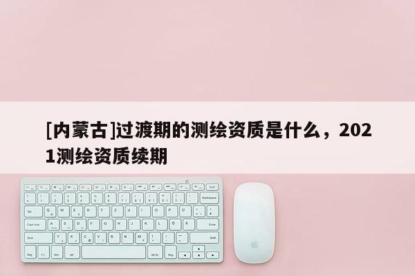 [內蒙古]過渡期的測繪資質是什么，2021測繪資質續期