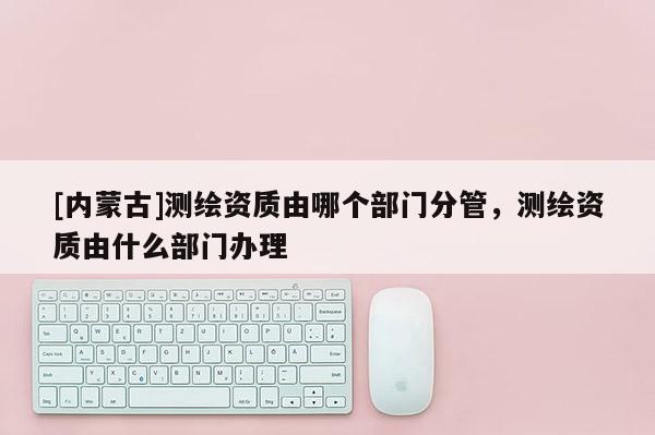 [內(nèi)蒙古]測繪資質(zhì)由哪個部門分管，測繪資質(zhì)由什么部門辦理