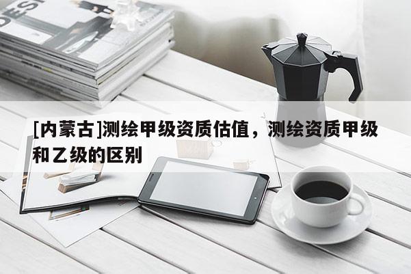 [內蒙古]測繪甲級資質估值，測繪資質甲級和乙級的區別