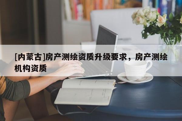 [內(nèi)蒙古]房產(chǎn)測繪資質(zhì)升級要求，房產(chǎn)測繪機(jī)構(gòu)資質(zhì)