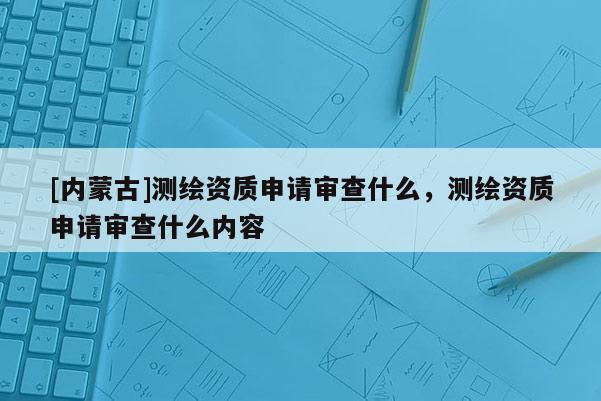 [內(nèi)蒙古]測繪資質(zhì)申請審查什么，測繪資質(zhì)申請審查什么內(nèi)容