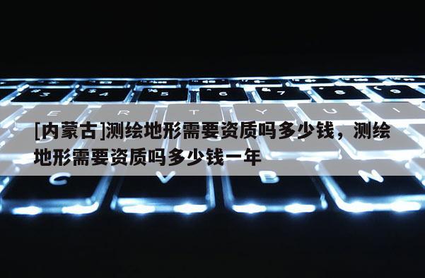 [內(nèi)蒙古]測繪地形需要資質(zhì)嗎多少錢，測繪地形需要資質(zhì)嗎多少錢一年