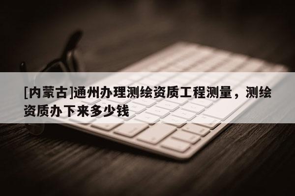 [內蒙古]通州辦理測繪資質工程測量，測繪資質辦下來多少錢