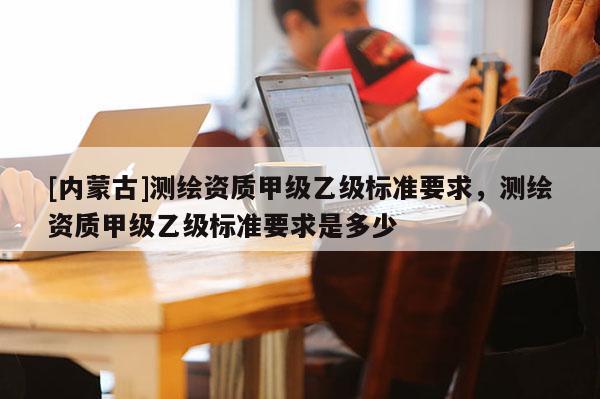 [內(nèi)蒙古]測繪資質(zhì)甲級乙級標準要求，測繪資質(zhì)甲級乙級標準要求是多少