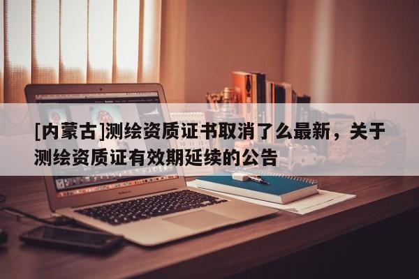 [內(nèi)蒙古]測繪資質(zhì)證書取消了么最新，關(guān)于測繪資質(zhì)證有效期延續(xù)的公告