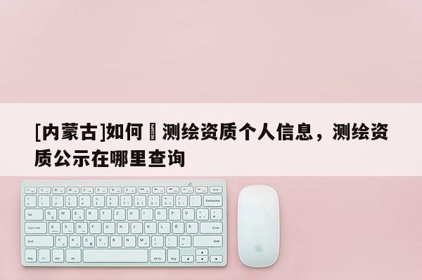 [內(nèi)蒙古]如何査測(cè)繪資質(zhì)個(gè)人信息，測(cè)繪資質(zhì)公示在哪里查詢(xún)