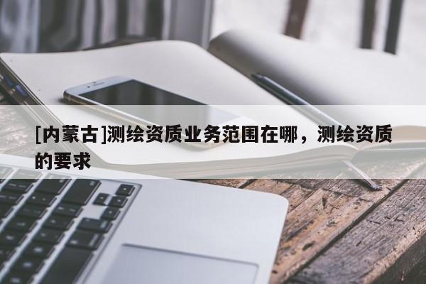 [內蒙古]測繪資質業務范圍在哪，測繪資質的要求