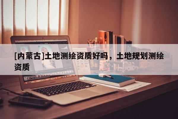 [內(nèi)蒙古]土地測繪資質(zhì)好嗎，土地規(guī)劃測繪資質(zhì)