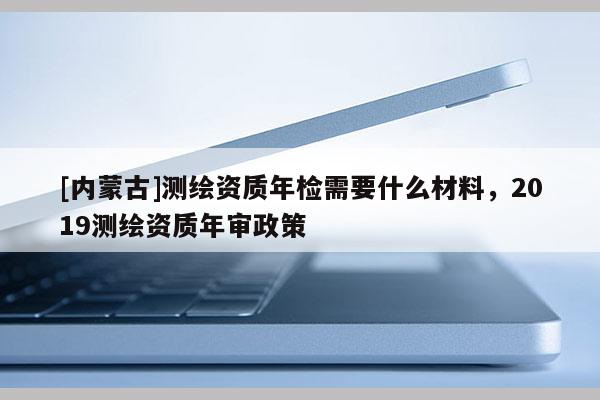 [內(nèi)蒙古]測(cè)繪資質(zhì)年檢需要什么材料，2019測(cè)繪資質(zhì)年審政策