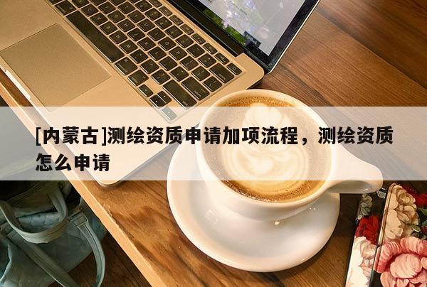 [內蒙古]測繪資質申請加項流程，測繪資質怎么申請