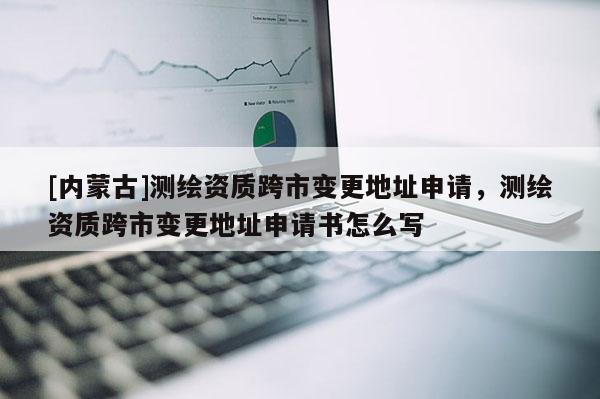 [內蒙古]測繪資質跨市變更地址申請，測繪資質跨市變更地址申請書怎么寫