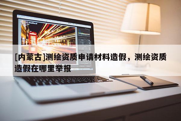 [內(nèi)蒙古]測(cè)繪資質(zhì)申請(qǐng)材料造假，測(cè)繪資質(zhì)造假在哪里舉報(bào)