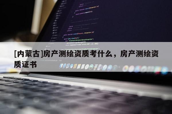 [內(nèi)蒙古]房產(chǎn)測繪資質(zhì)考什么，房產(chǎn)測繪資質(zhì)證書