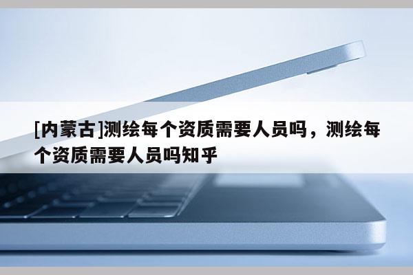 [內(nèi)蒙古]測繪每個資質(zhì)需要人員嗎，測繪每個資質(zhì)需要人員嗎知乎