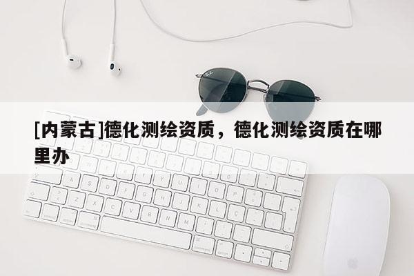 [內(nèi)蒙古]德化測(cè)繪資質(zhì)，德化測(cè)繪資質(zhì)在哪里辦
