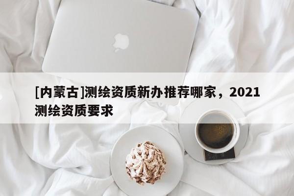 [內(nèi)蒙古]測(cè)繪資質(zhì)新辦推薦哪家，2021測(cè)繪資質(zhì)要求