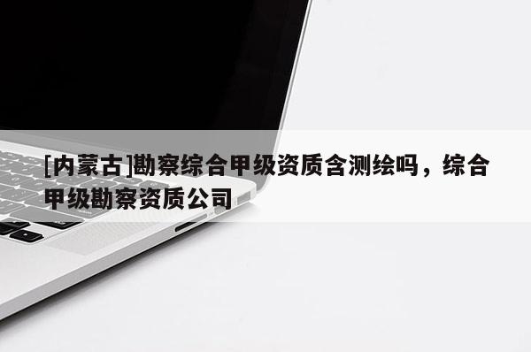 [內蒙古]勘察綜合甲級資質含測繪嗎，綜合甲級勘察資質公司