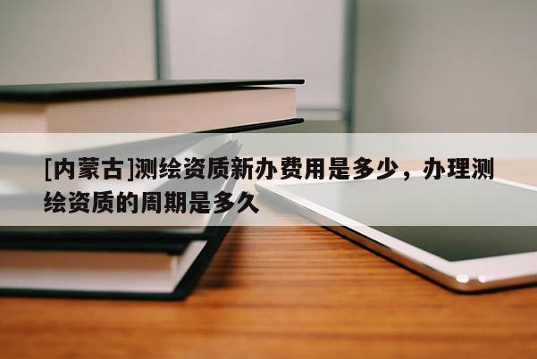 [內蒙古]測繪資質新辦費用是多少，辦理測繪資質的周期是多久