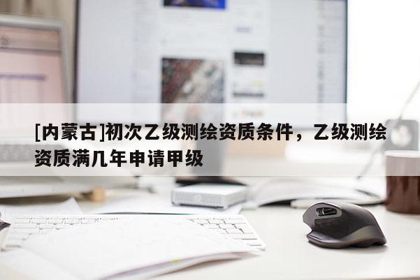 [內(nèi)蒙古]初次乙級測繪資質(zhì)條件，乙級測繪資質(zhì)滿幾年申請甲級