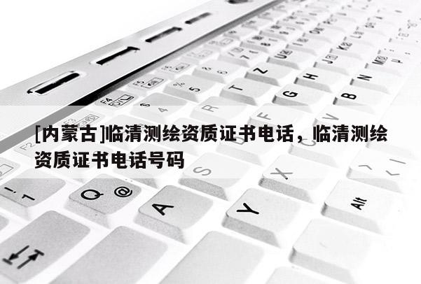 [內(nèi)蒙古]臨清測(cè)繪資質(zhì)證書電話，臨清測(cè)繪資質(zhì)證書電話號(hào)碼