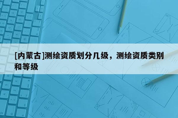[內蒙古]測繪資質劃分幾級，測繪資質類別和等級