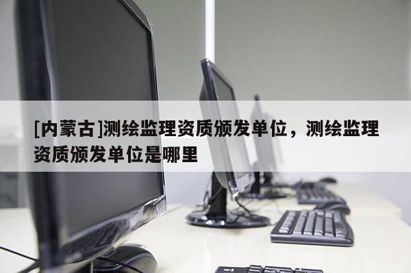 [內蒙古]測繪監理資質頒發單位，測繪監理資質頒發單位是哪里
