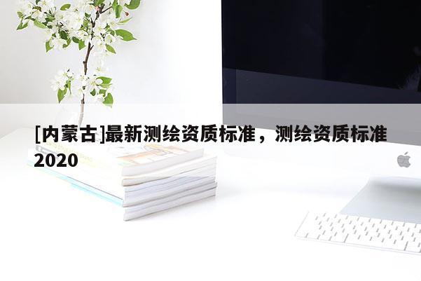 [內蒙古]最新測繪資質標準，測繪資質標準2020