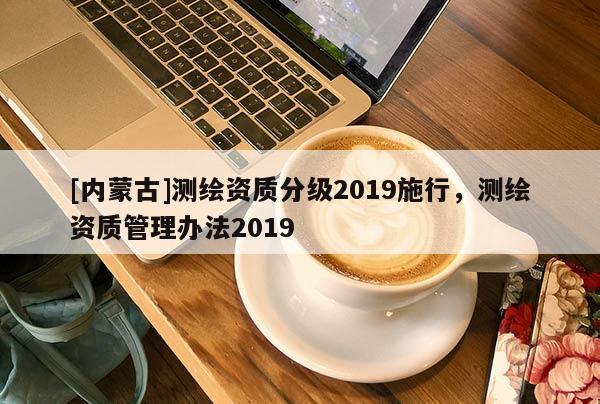 [內(nèi)蒙古]測繪資質(zhì)分級2019施行，測繪資質(zhì)管理辦法2019