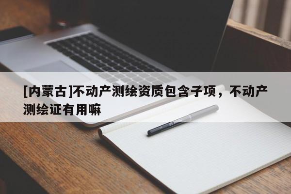[內蒙古]不動產測繪資質包含子項，不動產測繪證有用嘛