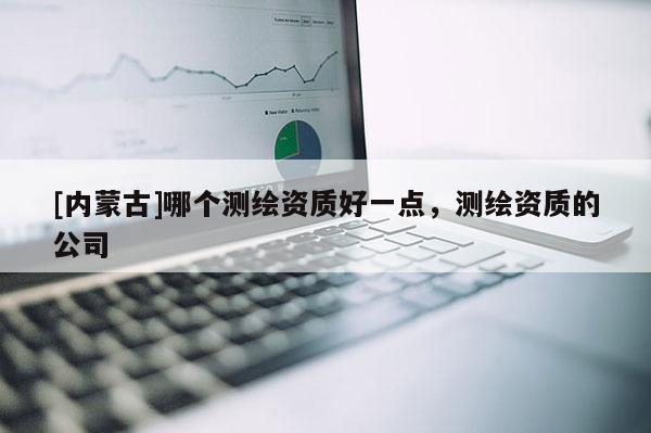 [內(nèi)蒙古]哪個(gè)測(cè)繪資質(zhì)好一點(diǎn)，測(cè)繪資質(zhì)的公司