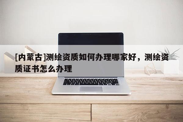 [內蒙古]測繪資質如何辦理哪家好，測繪資質證書怎么辦理