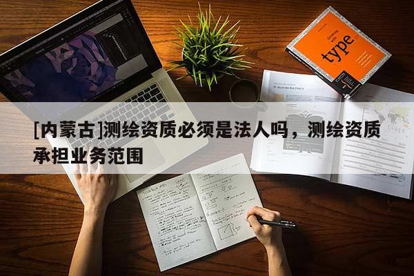 [內蒙古]測繪資質必須是法人嗎，測繪資質承擔業務范圍