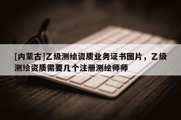 [內蒙古]乙級測繪資質業務證書圖片，乙級測繪資質需要幾個注冊測繪師師