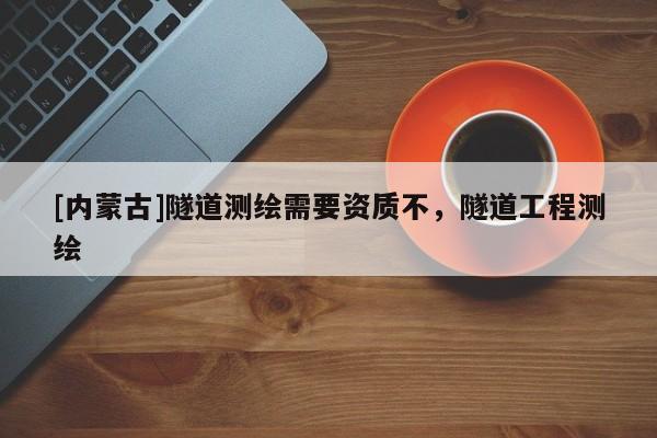 [內(nèi)蒙古]隧道測繪需要資質(zhì)不，隧道工程測繪