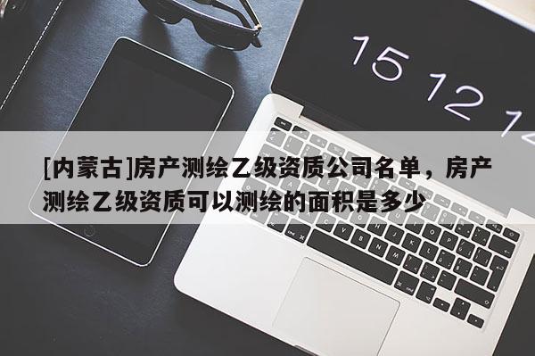 [內蒙古]房產測繪乙級資質公司名單，房產測繪乙級資質可以測繪的面積是多少