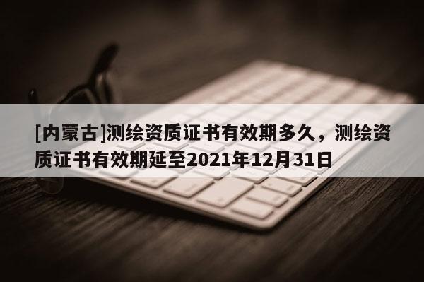 [內蒙古]測繪資質證書有效期多久，測繪資質證書有效期延至2021年12月31日