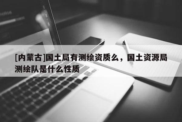 [內蒙古]國土局有測繪資質么，國土資源局測繪隊是什么性質