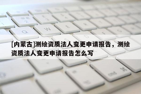[內蒙古]測繪資質法人變更申請報告，測繪資質法人變更申請報告怎么寫