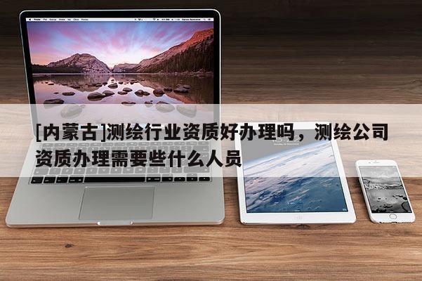 [內蒙古]測繪行業資質好辦理嗎，測繪公司資質辦理需要些什么人員