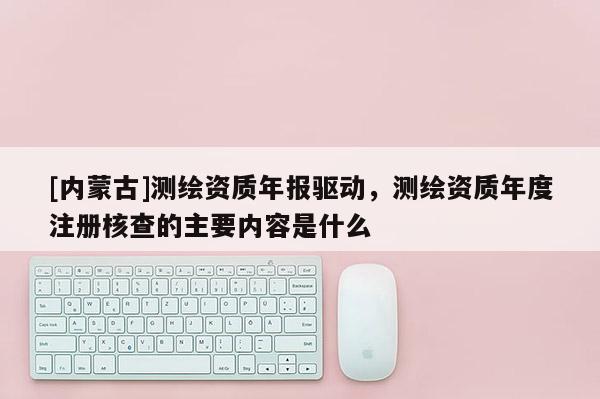 [內(nèi)蒙古]測(cè)繪資質(zhì)年報(bào)驅(qū)動(dòng)，測(cè)繪資質(zhì)年度注冊(cè)核查的主要內(nèi)容是什么