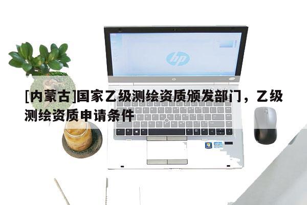 [內蒙古]國家乙級測繪資質頒發部門，乙級測繪資質申請條件