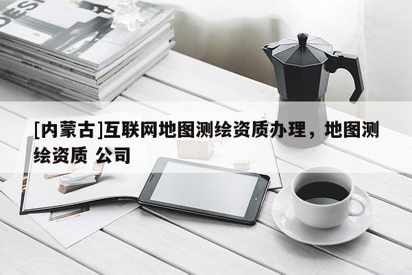 [內蒙古]互聯網地圖測繪資質辦理，地圖測繪資質 公司