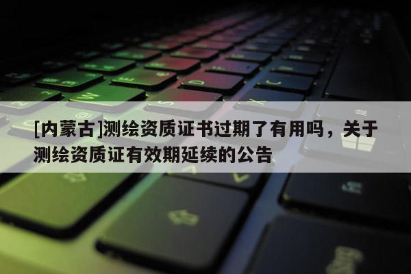 [內蒙古]測繪資質證書過期了有用嗎，關于測繪資質證有效期延續的公告
