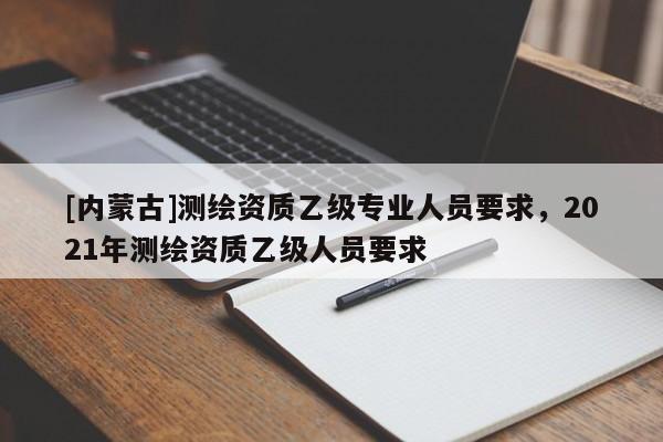 [內蒙古]測繪資質乙級專業人員要求，2021年測繪資質乙級人員要求