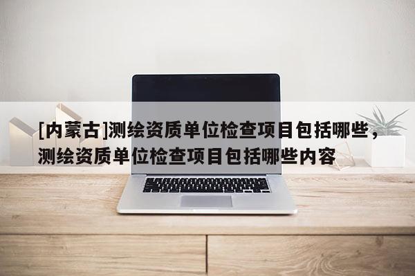 [內蒙古]測繪資質單位檢查項目包括哪些，測繪資質單位檢查項目包括哪些內容