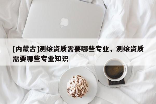 [內蒙古]測繪資質需要哪些專業，測繪資質需要哪些專業知識