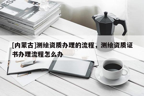 [內(nèi)蒙古]測(cè)繪資質(zhì)辦理的流程，測(cè)繪資質(zhì)證書辦理流程怎么辦